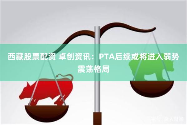 西藏股票配资 卓创资讯：PTA后续或将进入弱势震荡格局