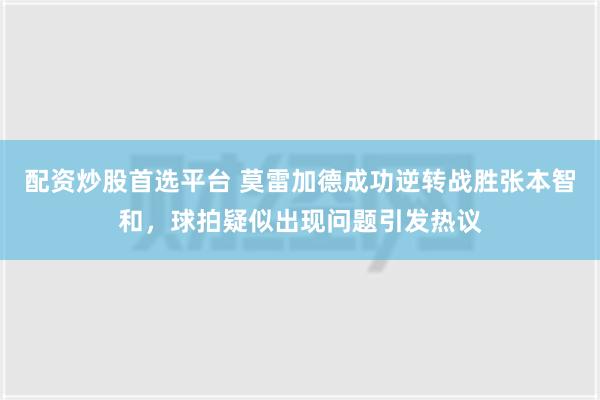 配资炒股首选平台 莫雷加德成功逆转战胜张本智和，球拍疑似出现