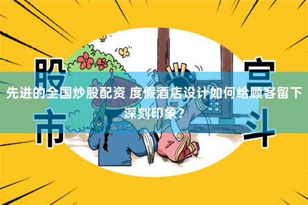 先进的全国炒股配资 度假酒店设计如何给顾客留下深刻印象？