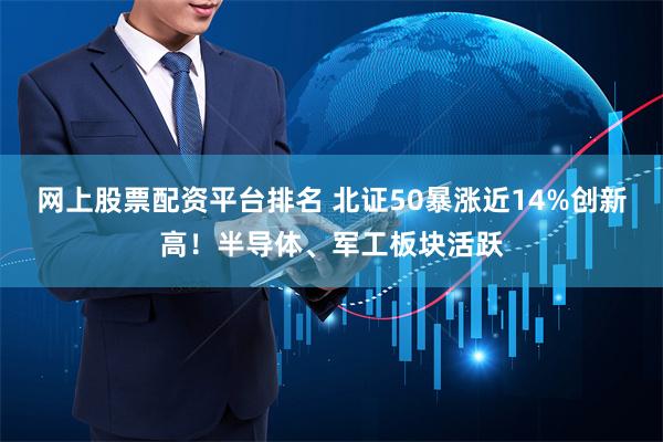 网上股票配资平台排名 北证50暴涨近14%创新高！半导体、军工板块活跃