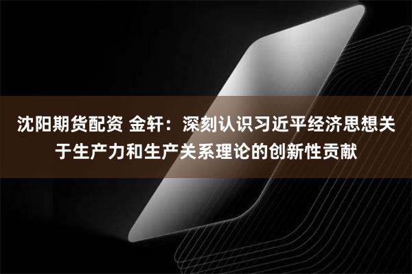 沈阳期货配资 金轩：深刻认识习近平经济思想关于生产力和生产关系理论的创新性贡献