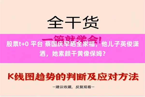 股票t+0 平台 蔡国庆罕晒全家福，他儿子英俊潇洒，她素颜干